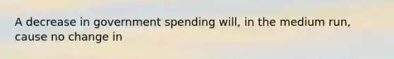 A decrease in government spending will, in the medium run, cause no change in