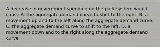 A decrease in government spending on the park system would cause A. the aggregate demand curve to shift to the right. B. a movement up and to the left along the aggregate demand curve. C. the aggregate demand curve to shift to the left. D. a movement down and to the right along the aggregate demand curve