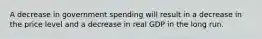 A decrease in government spending will result in a decrease in the price level and a decrease in real GDP in the long run.