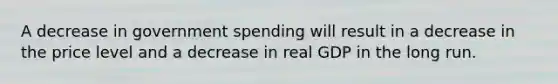 A decrease in government spending will result in a decrease in the price level and a decrease in real GDP in the long run.