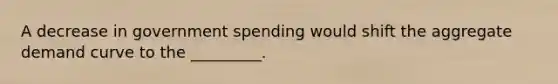 A decrease in government spending would shift the aggregate demand curve to the _________.