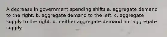 A decrease in government spending shifts a. aggregate demand to the right. b. aggregate demand to the left. c. aggregate supply to the right. d. neither aggregate demand nor aggregate supply.