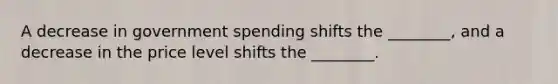 A decrease in government spending shifts the​ ________, and a decrease in the price level shifts the​ ________.