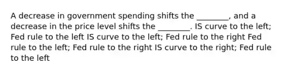 A decrease in government spending shifts the​ ________, and a decrease in the price level shifts the​ ________. IS curve to the​ left; Fed rule to the left IS curve to the​ left; Fed rule to the right Fed rule to the​ left; Fed rule to the right IS curve to the​ right; Fed rule to the left