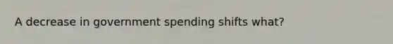 A decrease in government spending shifts what?