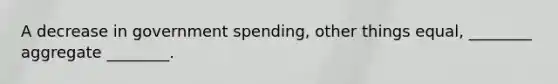 A decrease in government spending, other things equal, ________ aggregate ________.