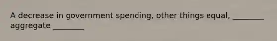 A decrease in government spending, other things equal, ________ aggregate ________