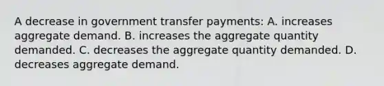 A decrease in government transfer payments: A. increases aggregate demand. B. increases the aggregate quantity demanded. C. decreases the aggregate quantity demanded. D. decreases aggregate demand.