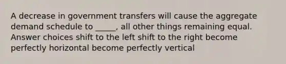 A decrease in government transfers will cause the aggregate demand schedule to _____, all other things remaining equal. Answer choices shift to the left shift to the right become perfectly horizontal become perfectly vertical