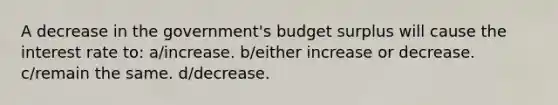 A decrease in the government's budget surplus will cause the interest rate to: a/increase. b/either increase or decrease. c/remain the same. d/decrease.