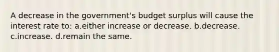 A decrease in the government's budget surplus will cause the interest rate to: a.either increase or decrease. b.decrease. c.increase. d.remain the same.