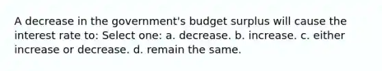 A decrease in the government's budget surplus will cause the interest rate to: Select one: a. decrease. b. increase. c. either increase or decrease. d. remain the same.