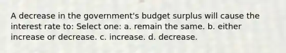 A decrease in the government's budget surplus will cause the interest rate to: Select one: a. remain the same. b. either increase or decrease. c. increase. d. decrease.