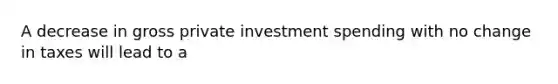 A decrease in gross private investment spending with no change in taxes will lead to a