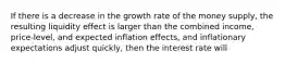 If there is a decrease in the growth rate of the money​ supply, the resulting liquidity effect is larger than the combined​ income, price-level, and expected inflation​ effects, and inflationary expectations adjust​ quickly, then the interest rate will