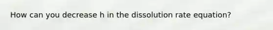 How can you decrease h in the dissolution rate equation?