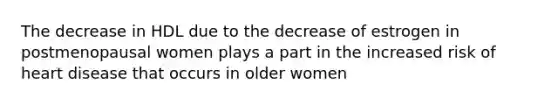 The decrease in HDL due to the decrease of estrogen in postmenopausal women plays a part in the increased risk of heart disease that occurs in older women