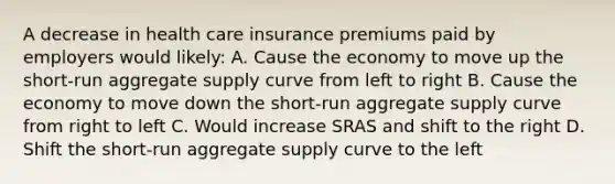 A decrease in health care insurance premiums paid by employers would likely: A. Cause the economy to move up the short-run aggregate supply curve from left to right B. Cause the economy to move down the short-run aggregate supply curve from right to left C. Would increase SRAS and shift to the right D. Shift the short-run aggregate supply curve to the left