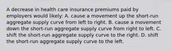 A decrease in health care insurance premiums paid by employers would likely: A. cause a movement up the short-run aggregate supply curve from left to right. B. cause a movement down the short-run aggregate supply curve from right to left. C. shift the short-run aggregate supply curve to the right. D. shift the short-run aggregate supply curve to the left.