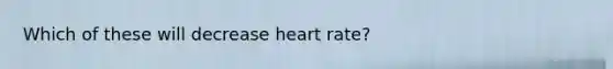 Which of these will decrease heart rate?