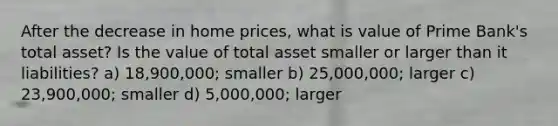 After the decrease in home prices, what is value of Prime Bank's total asset? Is the value of total asset smaller or larger than it liabilities? a) 18,900,000; smaller b) 25,000,000; larger c) 23,900,000; smaller d) 5,000,000; larger