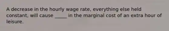 A decrease in the hourly wage rate, everything else held constant, will cause _____ in the marginal cost of an extra hour of leisure.