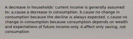 A decrease in householdsʹ current income is generally assumed to: a.cause a decrease in consumption. b.cause no change in consumption because the decline is always expected. c.cause no change in consumption because consumption depends on wealth and expectations of future income only. d.affect only saving, not consumption