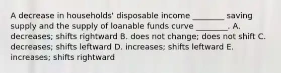 A decrease in​ households' disposable income​ ________ saving supply and the supply of loanable funds curve​ ________. A. ​decreases; shifts rightward B. does not​ change; does not shift C. ​decreases; shifts leftward D. ​increases; shifts leftward E. ​increases; shifts rightward