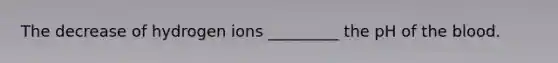 The decrease of hydrogen ions _________ the pH of the blood.