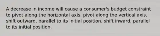 A decrease in income will cause a consumer's budget constraint to pivot along the horizontal axis. pivot along the vertical axis. shift outward, parallel to its initial position. shift inward, parallel to its initial position.