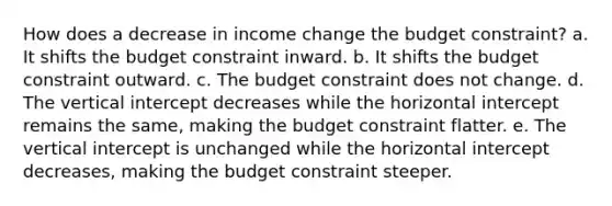 How does a decrease in income change the budget constraint? a. It shifts the budget constraint inward. b. It shifts the budget constraint outward. c. The budget constraint does not change. d. The vertical intercept decreases while the horizontal intercept remains the same, making the budget constraint flatter. e. The vertical intercept is unchanged while the horizontal intercept decreases, making the budget constraint steeper.