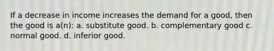 If a decrease in income increases the demand for a good, then the good is a(n): a. substitute good. b. complementary good c. normal good. d. inferior good.