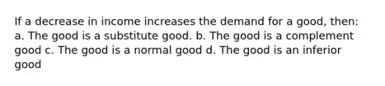 If a decrease in income increases the demand for a good, then: a. The good is a substitute good. b. The good is a complement good c. The good is a normal good d. The good is an inferior good