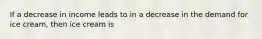 If a decrease in income leads to in a decrease in the demand for ice cream, then ice cream is