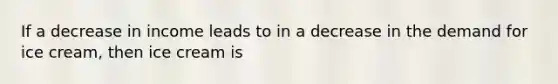 If a decrease in income leads to in a decrease in the demand for ice cream, then ice cream is