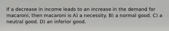 If a decrease in income leads to an increase in the demand for macaroni, then macaroni is A) a necessity. B) a normal good. C) a neutral good. D) an inferior good.