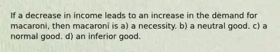 If a decrease in income leads to an increase in the demand for macaroni, then macaroni is a) a necessity. b) a neutral good. c) a normal good. d) an inferior good.