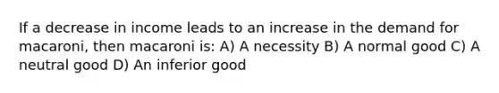 If a decrease in income leads to an increase in the demand for macaroni, then macaroni is: A) A necessity B) A normal good C) A neutral good D) An inferior good