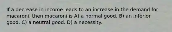 If a decrease in income leads to an increase in the demand for macaroni, then macaroni is A) a normal good. B) an inferior good. C) a neutral good. D) a necessity.