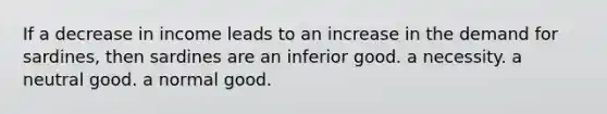 If a decrease in income leads to an increase in the demand for sardines, then sardines are an inferior good. a necessity. a neutral good. a normal good.