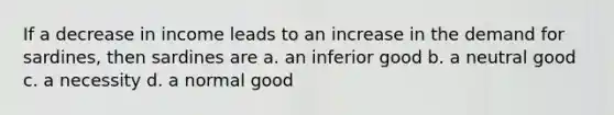 If a decrease in income leads to an increase in the demand for sardines, then sardines are a. an inferior good b. a neutral good c. a necessity d. a normal good