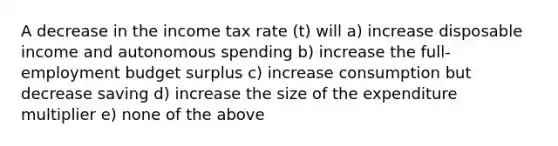 A decrease in the income tax rate (t) will a) increase disposable income and autonomous spending b) increase the full-employment budget surplus c) increase consumption but decrease saving d) increase the size of the expenditure multiplier e) none of the above