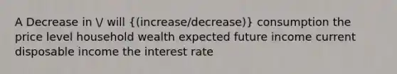 A Decrease in / will ((increase/decrease)) consumption the price level household wealth expected future income current disposable income the interest rate