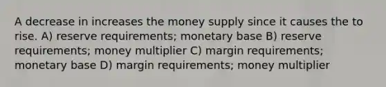 A decrease in increases the money supply since it causes the to rise. A) reserve requirements; monetary base B) reserve requirements; money multiplier C) margin requirements; monetary base D) margin requirements; money multiplier