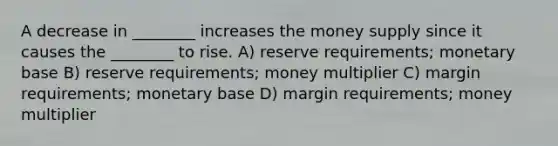 A decrease in ________ increases the money supply since it causes the ________ to rise. A) reserve requirements; monetary base B) reserve requirements; money multiplier C) margin requirements; monetary base D) margin requirements; money multiplier