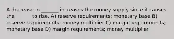 A decrease in _______ increases the money supply since it causes the ______ to rise. A) reserve requirements; monetary base B) reserve requirements; money multiplier C) margin requirements; monetary base D) margin requirements; money multiplier