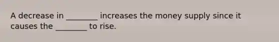 A decrease in ________ increases the money supply since it causes the ________ to rise.