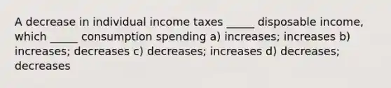 A decrease in individual income taxes _____ disposable income, which _____ consumption spending a) increases; increases b) increases; decreases c) decreases; increases d) decreases; decreases