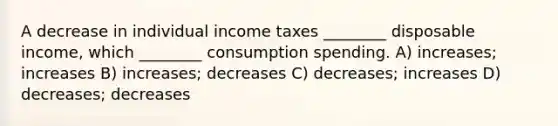 A decrease in individual income taxes ________ disposable income, which ________ consumption spending. A) increases; increases B) increases; decreases C) decreases; increases D) decreases; decreases