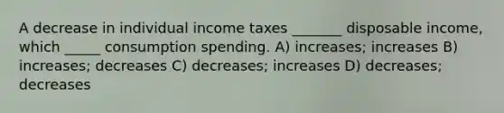 A decrease in individual income taxes _______ disposable income, which _____ consumption spending. A) increases; increases B) increases; decreases C) decreases; increases D) decreases; decreases